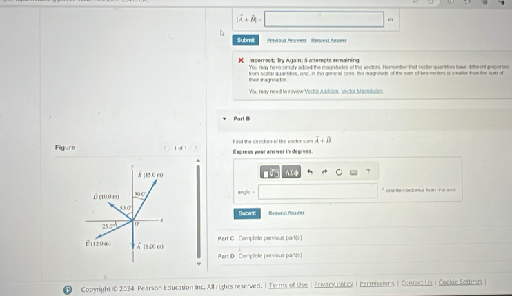 |vector A+vector B|=
|
m
Submit  Previous Answers Request Answer
X Incorrect; Try Again; 5 attempts remaining
You may have simply added the magnitudes of the vectors. Remember that vector quantities have different properties
their magnitudes from scalar quantities, and, in the general case, the magnitude of the sum of two vectors is smaiter than the sum of
You may need to review Vector Addition, Vector Magnitudes
Part B
Find the direction of the vector sum vector A+hat B
Figure < 1 of 1 Express your answer in degrees
A
E4 ?
angle = * counterclockwise from +z-aus
Submit Request Answer
Part C Complete previous part(s)
Part D Complete previous part(s)
Copyright © 2024 Pearson Education Inc. All rights reserved. | Terms of Use |Privacy Policy | Permissions | Contact Us | Cookie Settings