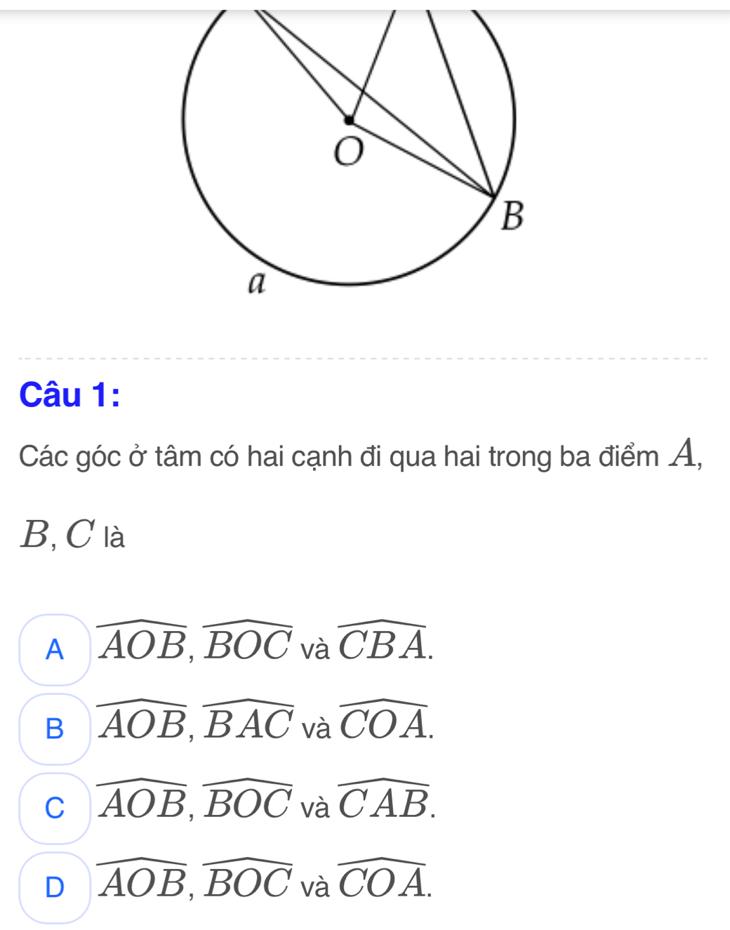 Các góc ở tâm có hai cạnh đi qua hai trong ba điểm A,
B, C là
A widehat AOB, widehat BOC và widehat CBA.
B widehat AOB, widehat BAC và widehat COA.
C overline AOB, overline BOC và widehat CAB.
D overline AOB, overline BOC và widehat COA.