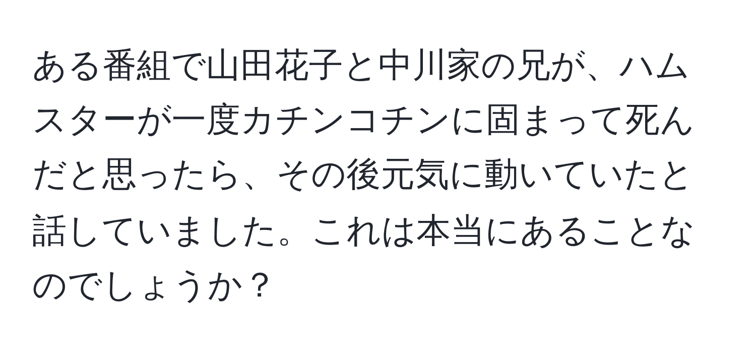 ある番組で山田花子と中川家の兄が、ハムスターが一度カチンコチンに固まって死んだと思ったら、その後元気に動いていたと話していました。これは本当にあることなのでしょうか？