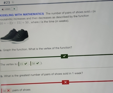 #23 
Listen 
MODELING WITH MATHEMATICS The number of pairs of shoes sold s (in 
housands) increases and then decreases as described by the function
(t)=-2|t-15|+50 , where / is the time (in weeks). 
a. Graph the function. What is the vertex of the function? 
The vertex is ( 15 50 ). 
b. What is the greatest number of pairs of shoes sold in 1 week?
x
50 pairs of shoes