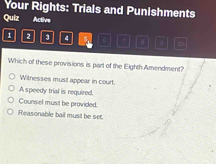 Your Rights: Trials and Punishments
Quiz Active
1 2 3 4 5. C 7 δ 9 1D
Which of these provisions is part of the Eighth Amendment?
Witnesses must appear in court.
A speedy trial is required.
Counsel must be provided.
Reasonable bail must be set.