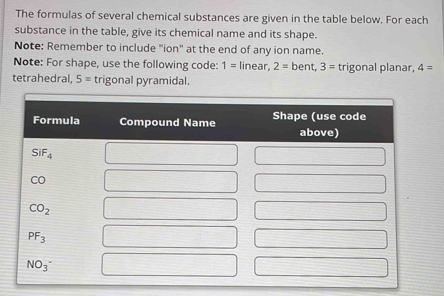 The formulas of several chemical substances are given in the table below. For each 
substance in the table, give its chemical name and its shape. 
Note: Remember to include "ion" at the end of any ion name. 
Note: For shape, use the following code: 1= linear, 2= bent, 3= trigonal planar, 4=
tetrahedral, 5= trigonal pyramidal. 
Formula Compound Name 
Shape (use code 
above)
SiF_4
CO
CO_2
PF_3
NO_3