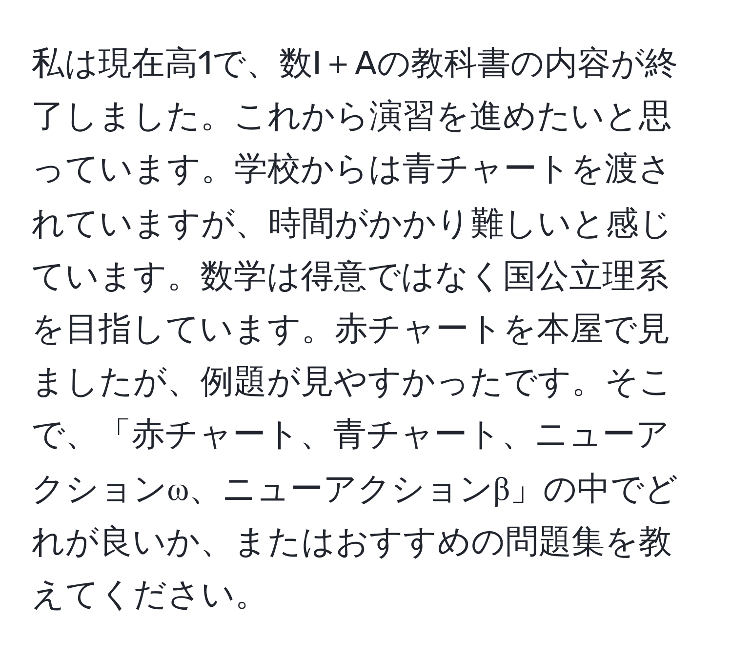 私は現在高1で、数I＋Aの教科書の内容が終了しました。これから演習を進めたいと思っています。学校からは青チャートを渡されていますが、時間がかかり難しいと感じています。数学は得意ではなく国公立理系を目指しています。赤チャートを本屋で見ましたが、例題が見やすかったです。そこで、「赤チャート、青チャート、ニューアクションω、ニューアクションβ」の中でどれが良いか、またはおすすめの問題集を教えてください。