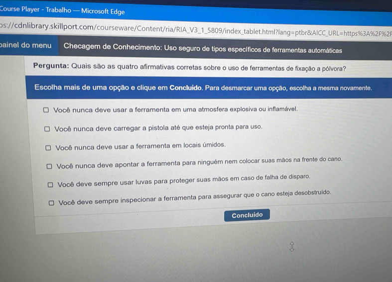 Course Player - Trabalho — Microsoft Edge
ps://cdnlibrary.skillport.com/courseware/Content/ria/RIA_V3_1_5809/index_tablet.html?lang=ptbr&AICC_URL=https%3A%2F%2R
bainel do menu Checagem de Conhecimento: Uso seguro de tipos específicos de ferramentas automáticas
Pergunta: Quais são as quatro afirmativas corretas sobre o uso de ferramentas de fixação a pólvora?
Escolha mais de uma opção e clique em Concluído. Para desmarcar uma opção, escolha a mesma novamente.
Você nunca deve usar a ferramenta em uma atmosfera explosiva ou inflamável.
Você nunca deve carregar a pistola até que esteja pronta para uso.
Você nunca deve usar a ferramenta em locais úmidos.
Você nunca deve apontar a ferramenta para ninguém nem colocar suas mãos na frente do cano.
Você deve sempre usar luvas para proteger suas mãos em caso de falha de disparo.
Você deve sempre inspecionar a ferramenta para assegurar que o cano esteja desobstruido.
Concluído