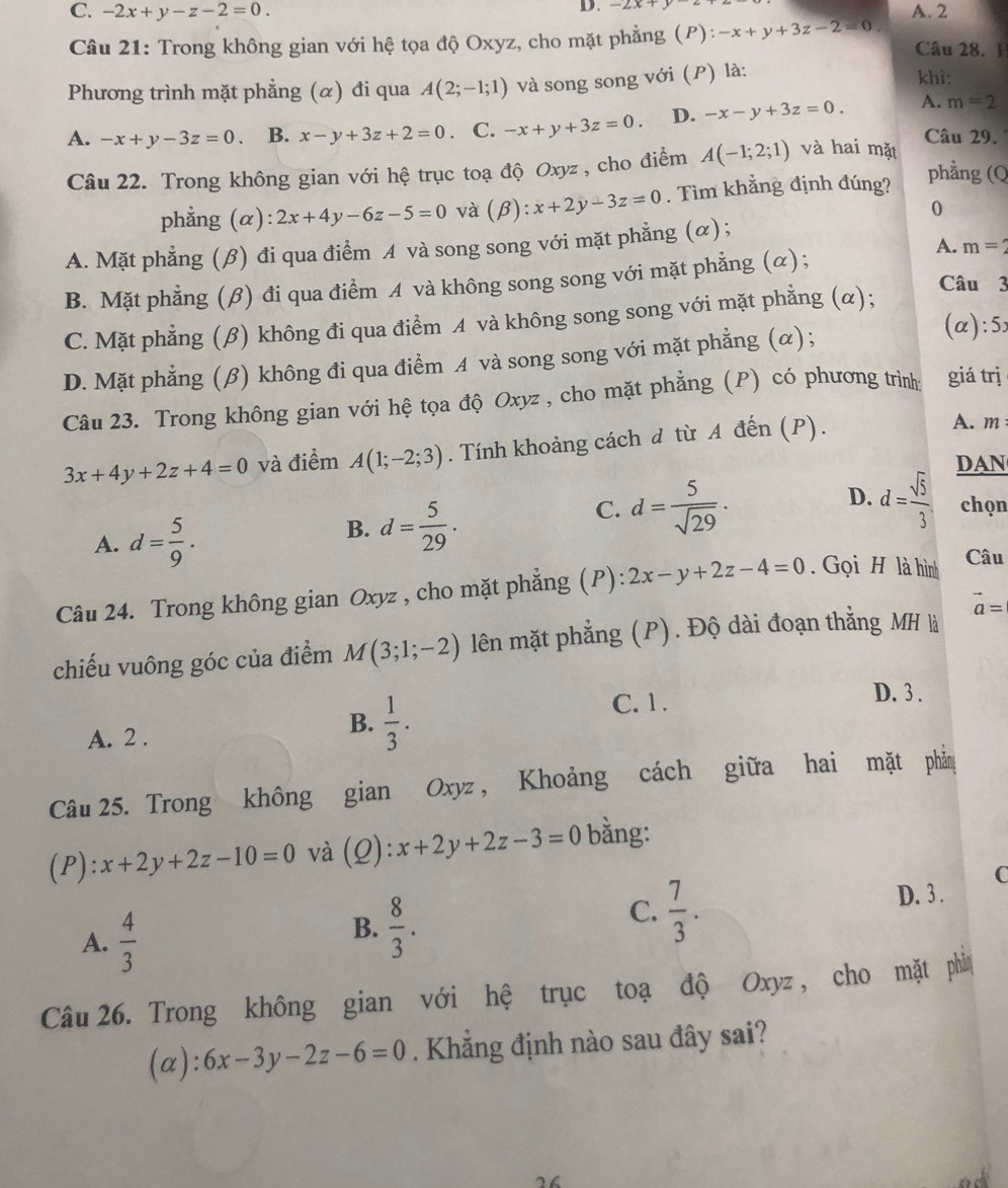 -2x+y
C. -2x+y-z-2=0. A. 2
Câu 21: Trong không gian với hệ tọa độ Oxyz, cho mặt phẳng (P): -x+y+3z-2=0 Câu 28. 1
Phương trình mặt phẳng (α) đi qua A(2;-1;1) và song song với (P) là:
khi:
A. -x+y-3z=0. B. x-y+3z+2=0 C. -x+y+3z=0. D. -x-y+3z=0. A. m=2
Câu 29.
Câu 22. Trong không gian với hệ trục toạ độ Oxyz , cho điểm A(-1;2;1) và hai mặt
phẳng (α) 2x+4y-6z-5=0 và (β): x+2y-3z=0. Tìm khẳng định đúng?
phẳng (Q
0
A. m=2
A. Mặt phẳng (β) đi qua điểm A và song song với mặt phẳng (α) ;
B. Mặt phẳng (β) đi qua điểm A và không song song với mặt phẳng (α);
Câu 3
C. Mặt phẳng (β) không đi qua điểm A và không song song với mặt phẳng (α);
D. Mặt phẳng (β) không đi qua điểm A và song song với mặt phẳng (α);
(α):5
Câu 23. Trong không gian với hệ tọa độ Oxyz , cho mặt phẳng (P) có phương trình: giá trị
3x+4y+2z+4=0 và điểm A(1;-2;3). Tính khoảng cách d từ A đến (P).
A. m 
DAN
A. d= 5/9 .
B. d= 5/29 .
D.
C. d= 5/sqrt(29) . d= sqrt(5)/3  chọn
Câu 24. Trong không gian Oxyz , cho mặt phẳng (P): 2x-y+2z-4=0 Gọi H là hình
Câu
chiếu vuông góc của điểm M(3;1;-2) lên mặt phẳng (P). Độ dài đoạn thẳng MH là vector a=
A. 2 .
B.  1/3 .
C. 1 .
D. 3 .
Câu 25. Trong không gian Oxyz , Khoảng cách giữa hai mặt phản
(P): x+2y+2z-10=0 và (Q):x+2y+2z-3=0 bằng:
C
A.  4/3 
B.  8/3 .
C.  7/3 .
D. 3 .
Câu 26. Trong không gian với hệ trục toạ độ Oxyz , cho mặt phi
(a): 6x-3y-2z-6=0. Khẳng định nào sau đây sai?