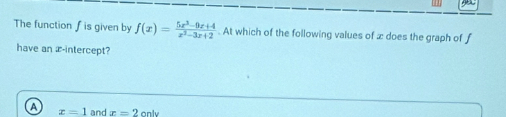 The function ∫ is given by f(x)= (5x^3-9x+4)/x^2-3x+2 . At which of the following values of x does the graph of f
have an x-intercept?
A x=1 and x=2only