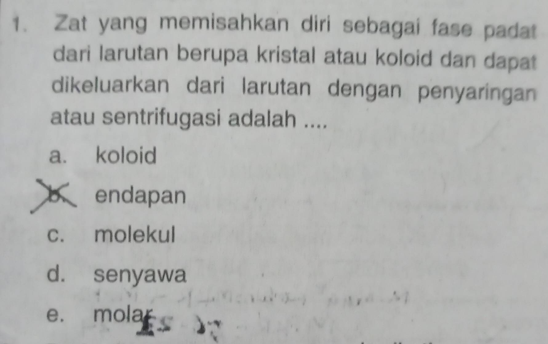 Zat yang memisahkan diri sebagai fase padat
dari larutan berupa kristal atau koloid dan dapat
dikeluarkan dari larutan dengan penyaringan
atau sentrifugasi adalah ....
a. koloid
b endapan
c. molekul
d. senyawa
e. molar