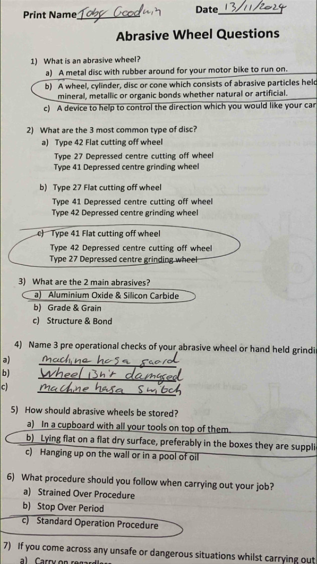 Print Name_
Date_
Abrasive Wheel Questions
1) What is an abrasive wheel?
a) A metal disc with rubber around for your motor bike to run on.
b) A wheel, cylinder, disc or cone which consists of abrasive particles held
mineral, metallic or organic bonds whether natural or artificial.
c) A device to help to control the direction which you would like your car
2) What are the 3 most common type of disc?
a) Type 42 Flat cutting off wheel
Type 27 Depressed centre cutting off wheel
Type 41 Depressed centre grinding wheel
b) Type 27 Flat cutting off wheel
Type 41 Depressed centre cutting off wheel
Type 42 Depressed centre grinding wheel
c) Type 41 Flat cutting off wheel
Type 42 Depressed centre cutting off wheel
Type 27 Depressed centre grinding wheel
3) What are the 2 main abrasives?
a) Aluminium Oxide & Silicon Carbide
b) Grade & Grain
c) Structure & Bond
4) Name 3 pre operational checks of your abrasive wheel or hand held grindi
_
a)
_
b)
_
c)
5) How should abrasive wheels be stored?
a) In a cupboard with all your tools on top of them.
b) Lying flat on a flat dry surface, preferably in the boxes they are suppli
c) Hanging up on the wall or in a pool of oil
6) What procedure should you follow when carrying out your job?
a) Strained Over Procedure
b) Stop Over Period
c) Standard Operation Procedure
7) If you come across any unsafe or dangerous situations whilst carrying out
a) Carry on re gar