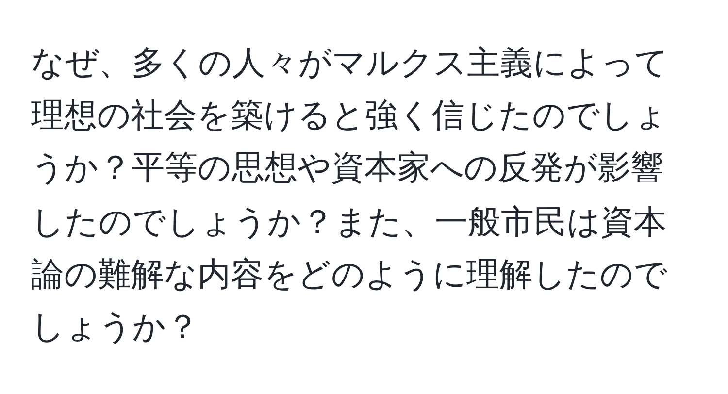 なぜ、多くの人々がマルクス主義によって理想の社会を築けると強く信じたのでしょうか？平等の思想や資本家への反発が影響したのでしょうか？また、一般市民は資本論の難解な内容をどのように理解したのでしょうか？