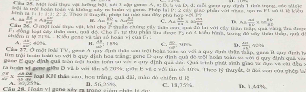 10%.
Câu 25. Một loài thực vật lưỡng b6i , xét 3 cặp gene: A, a; B, b và D, d; mỗi gene quy định 1 tính trạng, các allele
trội là trội hoàn toàn và không xảy ra hoán vị gene. Phép lai P:2 cây giao phần với nhau, tạo ra F1 có tỉ lệ kiểu
hình là 1: 1:1:1:2:2. Theo lí thuyết, phép lai nào sau đây phù hợp với P?
A. aa  Bd/bD * Aa bD/Bd  B. Aa  BD/bd * Aa Bd/bD  C. Aa  BD/bd x 13  BD/bd  D. Aa  Bd/bD * aa BD/BD 
Câu 26. Ở một loài thực vật, khi cho P thuần chủng cây thân cao, quả đó lai với cây thân tháp, quả vàng thu được
F_1 đồng loạt cây thân cao, quả đỏ. Cho F_1 tự thụ phấn thu được F_2 có 4 kiểu hình, trong đó cây thân thấp, quả đó
chiếm tí lệ 21%. . Kiều gene và tần số hoán vị của F_1 :
A.  Ab/aB ; 40%. B. frac AB(ab)°2 18% C.  Ab/aB ; 30%. D.  AB/ab  ;40%
Câu 27. Ở một loài TV, gene A quy định thân cao trội hoàn toàn so với a quy định thân thấp, gene B quy định h
tím trội hoàn toàn so với b quy định hoa trắng; gene D quy định quả đỏ trội hoàn toàn so với d quy định quả vàn
gene E quy định quả tròn trội hoàn toàn so với e quy định quả dài. Quá trình phát sinh giao tử đực và cái đều x
ra hoán vị gene giữa B và b với tần số 20%; giữa E và e với tần số 40%. Theo lý thuyết, ở đời con của phép la
 DE/de *  AB/ab  DE/de  loại KH thân cao, hoa trắng, quả dài, màu đỏ chiếm tỉ lệ
A. 30,25%. B. 56,25%. C. 18,75%. D. 1,44%.
Câu 28. Hoán vị gene xảy ra trong giảm phân là dọ: