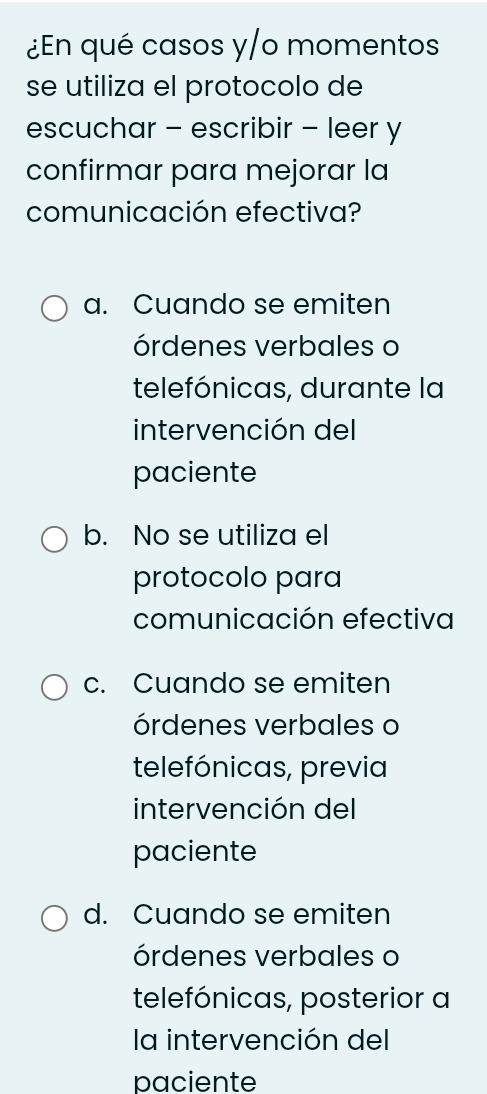 ¿En qué casos y/o momentos
se utiliza el protocolo de
escuchar - escribir - leer y
confirmar para mejorar la
comunicación efectiva?
a. Cuando se emiten
órdenes verbales o
telefónicas, durante la
intervención del
paciente
b. No se utiliza el
protocolo para
comunicación efectiva
c. Cuando se emiten
órdenes verbales o
telefónicas, previa
intervención del
paciente
d. Cuando se emiten
órdenes verbales o
telefónicas, posterior a
la intervención del
paciente