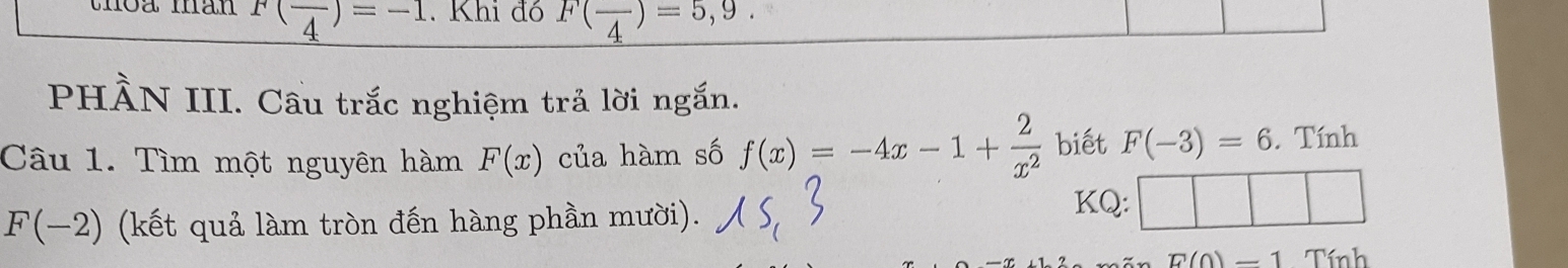 thoa man F(frac 4)=-1. Khi đó F(frac 4)=5,9. 
PHÀN III. Cầu trắc nghiệm trả lời ngắn. 
Câu 1. Tìm một nguyên hàm F(x) của hàm số f(x)=-4x-1+ 2/x^2  biết F(-3)=6. Tính
F(-2) (kết quả làm tròn đến hàng phần mười). 
KQ:
E(0)-1 Tính