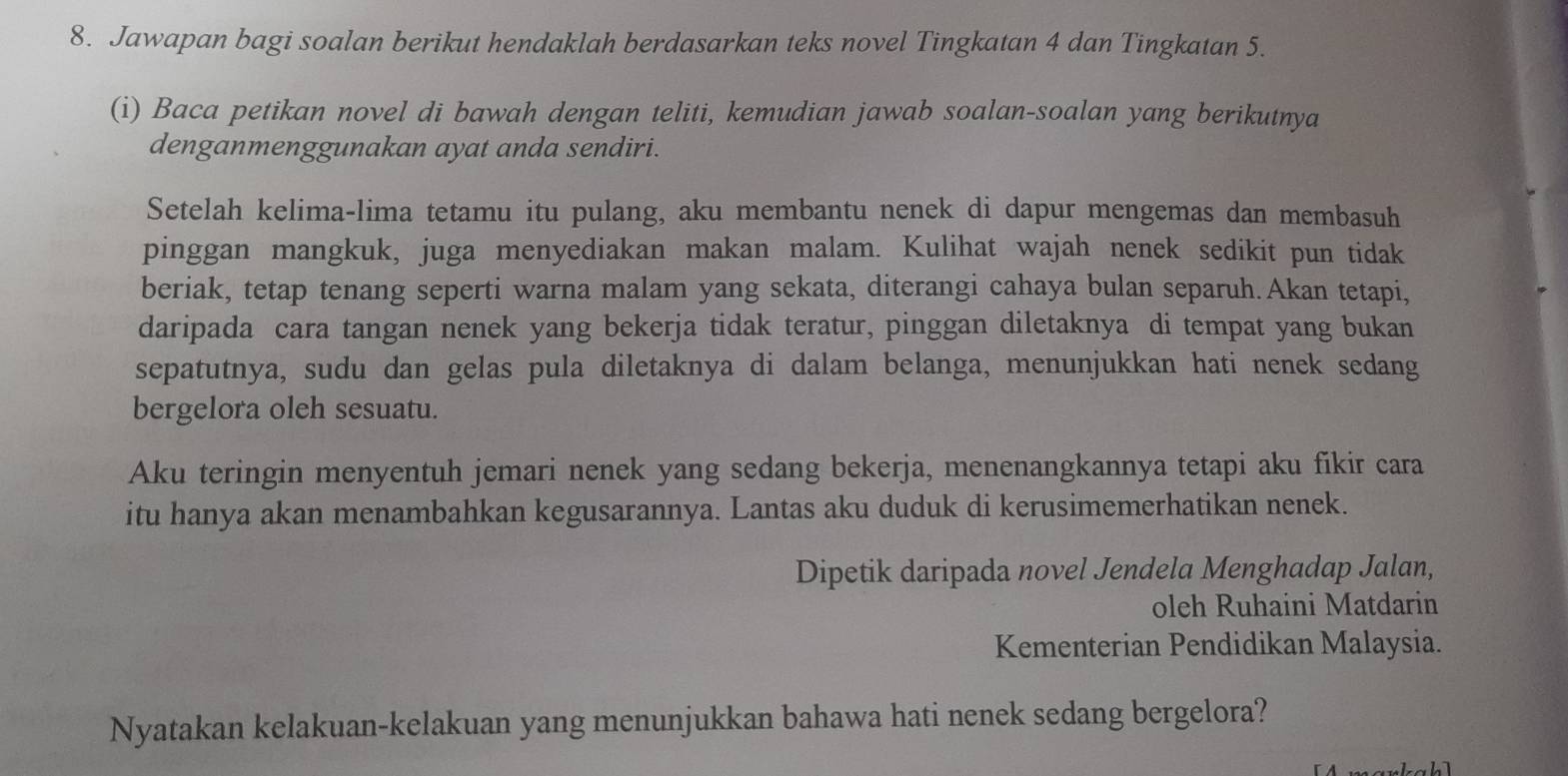 Jawapan bagi soalan berikut hendaklah berdasarkan teks novel Tingkatan 4 dan Tingkatan 5. 
(i) Baca petikan novel di bawah dengan teliti, kemudian jawab soalan-soalan yang berikutnya 
denganmenggunakan ayat anda sendiri. 
Setelah kelima-lima tetamu itu pulang, aku membantu nenek di dapur mengemas dan membasuh 
pinggan mangkuk, juga menyediakan makan malam. Kulihat wajah nenek sedikit pun tidak 
beriak, tetap tenang seperti warna malam yang sekata, diterangi cahaya bulan separuh.Akan tetapi, 
daripada cara tangan nenek yang bekerja tidak teratur, pinggan diletaknya di tempat yang bukan 
sepatutnya, sudu dan gelas pula diletaknya di dalam belanga, menunjukkan hati nenek sedang 
bergelora oleh sesuatu. 
Aku teringin menyentuh jemari nenek yang sedang bekerja, menenangkannya tetapi aku fikir cara 
itu hanya akan menambahkan kegusarannya. Lantas aku duduk di kerusimemerhatikan nenek. 
Dipetik daripada novel Jendela Menghadap Jalan, 
oleh Ruhaini Matdarin 
Kementerian Pendidikan Malaysia. 
Nyatakan kelakuan-kelakuan yang menunjukkan bahawa hati nenek sedang bergelora? 
h