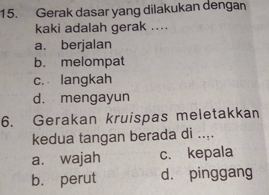 Gerak dasar yang dilakukan dengan
kaki adalah gerak ....
a. berjalan
b. melompat
c. langkah
d. mengayun
6. Gerakan kruispas meletakkan
kedua tangan berada di ....
a. wajah c. kepala
b. perut
d. pinggang