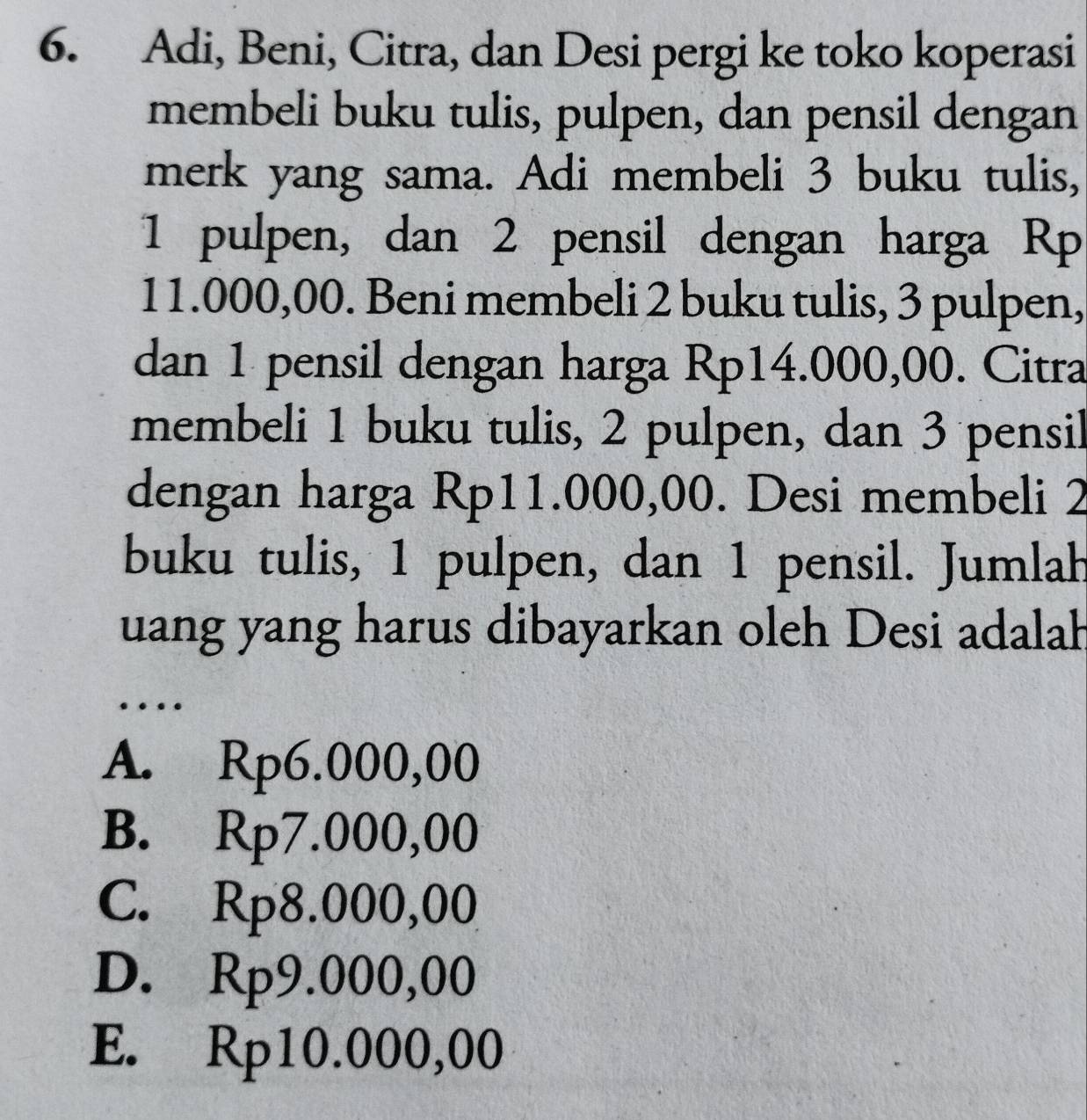 Adi, Beni, Citra, dan Desi pergi ke toko koperasi
membeli buku tulis, pulpen, dan pensil dengan
merk yang sama. Adi membeli 3 buku tulis,
1 pulpen, dan 2 pensil dengan harga Rp
11.000,00. Beni membeli 2 buku tulis, 3 pulpen,
dan 1 pensil dengan harga Rp14.000,00. Citra
membeli 1 buku tulis, 2 pulpen, dan 3 pensil
dengan harga Rp11.000,00. Desi membeli 2
buku tulis, 1 pulpen, dan 1 pensil. Jumlah
uang yang harus dibayarkan oleh Desi adalah
…
A. Rp6.000,00
B. Rp7.000,00
C. Rp8.000,00
D. Rp9.000,00
E. Rp10.000,00