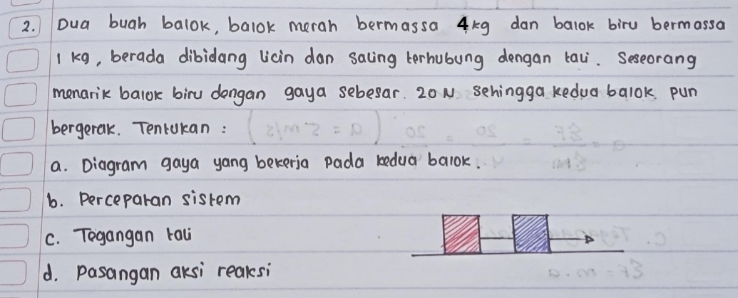 Dua bugh balok, balok merah bermassa 4kg dan balok biru bermassa
1 kg, berada dibidang licin dan saling terhubung dengan tai. Seseorang 
menarik balok biru dengan gaya sebesar. 20N sehingga kedua balok pun 
bergetak. Tencokan : 
a. Diagram gaya yang bekeria pada kedua balok. 
b. perceparan sistem 
C. Tegangan tal 
d. pasangan aksi reaksi