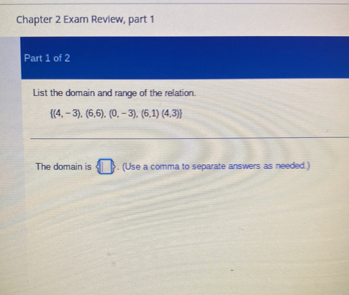 Chapter 2 Exam Review, part 1 
Part 1 of 2 
List the domain and range of the relation.
 (4,-3),(6,6),(0,-3),(6,1)(4,3)
The domain is B. (Use a comma to separate answers as needed.)