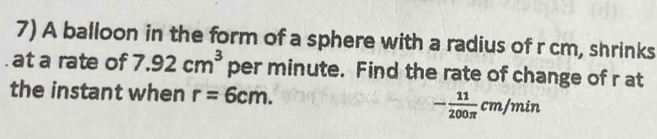 A balloon in the form of a sphere with a radius of r cm, shrinks 
at a rate of 7.92cm^3 per minute. Find the rate of change of r at 
the instant when r=6cm.
- 11/200π  cm/min