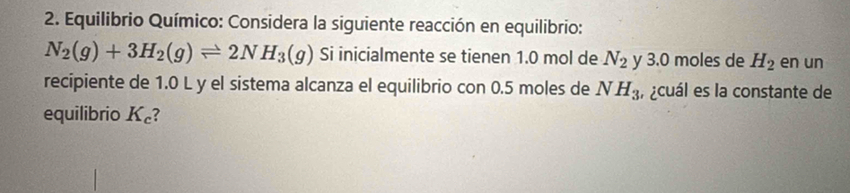 Equilibrio Químico: Considera la siguiente reacción en equilibrio:
N_2(g)+3H_2(g)leftharpoons 2NH_3(g) Si inicialmente se tienen 1.0 mol de N_2 y 3.0 moles de H_2 en un 
recipiente de 1.0 L y el sistema alcanza el equilibrio con 0.5 moles de NH_3 , ¿cuál es la constante de 
equilibrio K_c