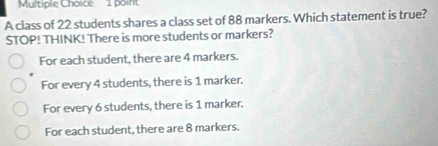 A class of 22 students shares a class set of 88 markers. Which statement is true?
STOP! THINK! There is more students or markers?
For each student, there are 4 markers.
For every 4 students, there is 1 marker.
For every 6 students, there is 1 marker.
For each student, there are 8 markers.