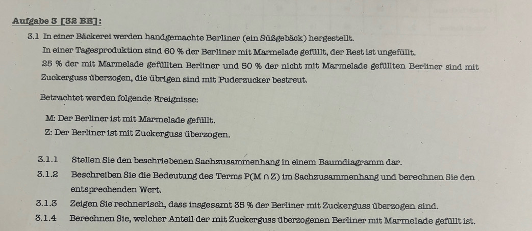 Aufgabe 3 [32 BE]: 
3.1 In einer Bäckerei werden handgemachte Berliner (ein Süßgebäck) hergestellt. 
In einer Tagesproduktion sind 60 % der Berliner mit Marmelade gefüllt, der Rest ist ungefüllt.
25 % der mit Marmelade gefüllten Berliner und 50 % der nicht mit Marmelade gefüllten Berliner sind mit 
Zuckerguss überzogen, die übrigen sind mit Puderzucker bestreut. 
Betrachtet werden folgende Ereignisse: 
M: Der Berliner ist mit Marmelade gefüllt. 
Z: Der Berliner ist mit Zuckerguss überzogen. 
3.1.1 Stellen Sie den beschriebenen Sachzusammenhang in einem Baumdiagramm dar. 
3.1.2 Beschreiben Sie die Bedeutung des Terms P(M∩Z) im Sachzusammenhang und berechnen Sie den 
entsprechenden Wert. 
3.1.3 Zeigen Sie rechnerisch, dass insgesamt 35 % der Berliner mit Zuckerguss überzogen sind. 
3.1.4 Berechnen Sie, welcher Anteil der mit Zuckerguss überzogenen Berliner mit Marmelade gefüllt ist.