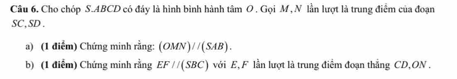 Cho chóp S. ABCD có đáy là hình bình hành tâm O . Gọi M ,N lần lượt là trung điểm của đoạn
SC, SD. 
a) (1 điểm) Chứng minh rằng: (OMN)//(SAB). 
b) (1 điểm) Chứng minh rằng EF//(SBC) với E, F lần lượt là trung điểm đoạn thắng CD, ON.