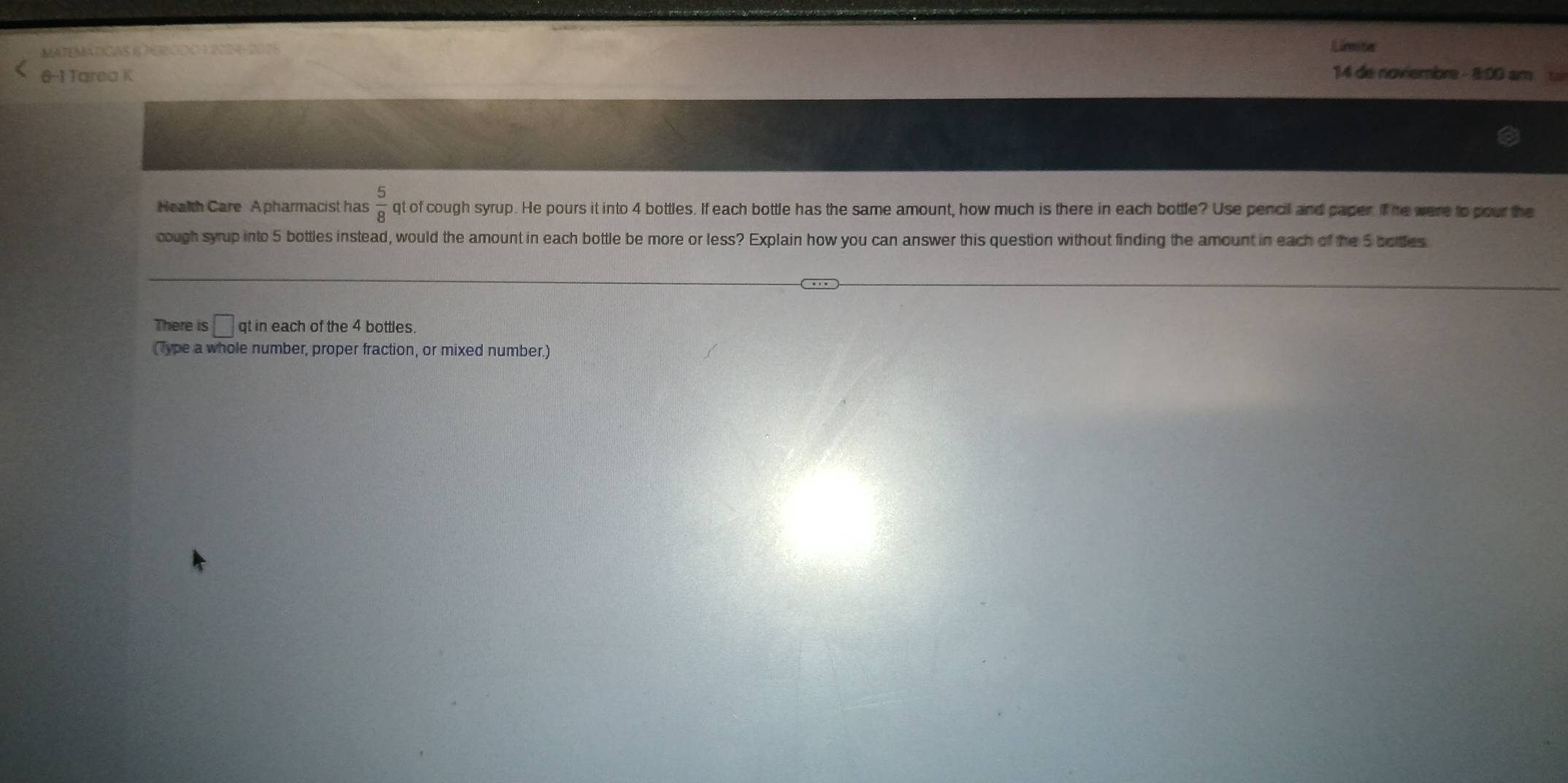 MATEMATICAS 6 PERODO 1 2024-2025 Limiter 
6-1 Tarea K 14 de noviembre - 8:00 am 
Health Care A pharmacist has  5/8  qt of cough syrup. He pours it into 4 bottles. If each bottle has the same amount, how much is there in each bottle? Use pencil and paper. if he were to pour the 
cough syrup into 5 bottles instead, would the amount in each bottle be more or less? Explain how you can answer this question without finding the amount in each of the 5 bottes 
There is □ qt in each of the 4 bottles. 
(Type a whole number, proper fraction, or mixed number.)