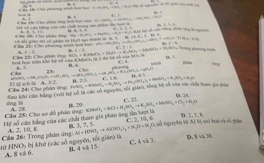 Sộ phân tử nitric scid (1N) D.
A. B. B. 6. C. 4.
Câu 18: Cho phương trình hoá học: S+H_2SO_4to SO_3+H_2O+H_2 ( số nguyên và tối gián của chất ou
hoá là D. 3
A. 2. B. 4.
Câu 19: Cho phân ứng hoá học sau: Al+100O_2to Al(NO_3)_2+NH_4NO_3+H_2O C. 1
Hệ số cân bằng của các chất trong sản phẩm lần lượt là: D. 2, 1, 4.
A. 8, 3, 15. B. 8, 3, 9. C. 2, 2, 5.
Cầâu 20: Cho phân ứng: Mg+H_2SO_4to MgSO_4+H_2S+H_2O. Khi hệ số cân bằng phân íng là nguyên
Tilg a:bl
và tối gián thì số phân tử H_2O tạo thành là A. 3. B. 10.C. 5. D.4
Câu 21: Cho phương trình hoá học: aFe+bH_2SO_4to cFe_2(SO_4)_3+dSO_2uparrow +eH_2O C. 2:3. D. 2:9.
A. 1:3.
Câu 22: Cho phản ứng: SO_2+KMnO_4+H_2Oto K_2SO_4+MnSO_4+H_2SO_4 B. 1:2.. Trong phương trình
hoá học trên khi hệ số của K MnO_4 là 2 thì hệ số của SO_2 là D. 7 .
A. 5. B. 6. C. 4. trình phân (mg:
Câu O_4+bK_2Cr_2O_7+cH_2SO_4to dFe_2(SO_4)_3+eK_2SO_4+fCr_2(SO_4)_3+gH_2O 23: Cho phương
aFeS 6:1.
Ti lệ a:b là A. 3:2.
Câu 24: Cho phản ứng: FeSO_4+KMnO_4+H_2SO_4to Fe_2(SO_4)_3+MnSO_4+K_2SO_4+H_2O B. 2:3. C. 1:6. D.
Sau khi cân bằng (với hệ số là các số nguyên, tối giản), tổng hệ số của các chất tham gia phản
D. 24.
ứng là
A. 28. B. 20.
Hệ số cân bằng của các chất tham gia phản ứng lần lượt là KMnO_4+KCl+H_2SO_4to K_2SO_4+MnSO_4+Cl_2+H_2O C. 22.
Câu 25: Cho sơ đồ phản ứng:
A. 2, 10, 8. B. 3, 7, 5. C. 2, 10, 6.
D. 2, 5, 8.
tử HNO₃ bị khử (các số nguyên, tối giản) là Al+HNO_3to Al(NO_3)_3+N_2O+H_2O , số nguyên tử Al bị oxi hoá và số phân
Câu 26: Trong phản ứng:
D. 8 và 30.
A. 8 và 6. B. 4 và 15. C. 4 và 3.