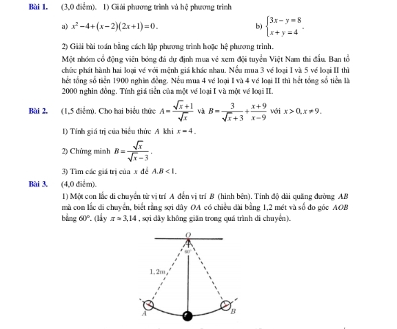 (3,0 điểm). 1) Giải phương trình và hệ phương trình
a) x^2-4+(x-2)(2x+1)=0.
b) beginarrayl 3x-y=8 x+y=4endarray. .
2) Giải bài toán bằng cách lập phương trình hoặc hệ phương trình.
Một nhóm cổ động viên bóng đá dự định mua vé xem đội tuyển Việt Nam thi đấu. Ban tổ
chức phát hành hai loại về với mệnh giá khác nhau. Nếu mua 3 về loại I và 5 về loại II thì
hết tổng số tiền 1900 nghìn đồng. Nếu mua 4 vé loại I và 4 về loại II thì hết tổng số tiền là
2000 nghìn đồng. Tính giá tiền của một vé loại I và một vé loại II.
Bài 2. (1,5 điểm). Cho hai biểu thức A= (sqrt(x)+1)/sqrt(x)  và B= 3/sqrt(x)+3 + (x+9)/x-9  với x>0,x!= 9.
1) Tính giá trị của biểu thức A khi x=4.
2) Chứng minh B= sqrt(x)/sqrt(x)-3 .
3) Tìm các giá trị của x đề A.B<1.
Bài 3. (4,0 điểm).
1) Một con lắc di chuyển từ vị trí A đến vị trí B (hình bên). Tính độ dài quãng đường AB
mà con lắc di chuyển, biết rằng sợi dây OA có chiều dài bằng 1,2 mét và số đo góc AOB
bằng 60° (lấy π approx 3,14 , sợi dây không giãn trong quá trình di chuyển),