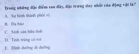 Trong những đặc điểm sau đây, đặc trưng duy nhất của động vật là?
A. Sự hình thành phôi vị
B. Đa bào
C. Sinh sản hữu tính
D. Tinh trùng có roi
E. Dinh dưỡng dị dưỡng