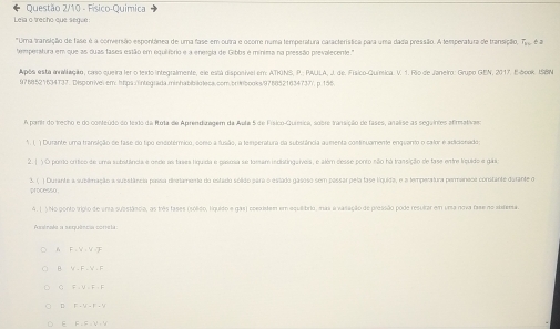 Questão 2/10 - Físico-Quimica
Leia o trecho que segue
*Uma transição de fase é a conversão espontánea de uma fase em outra e ocome numa temperatura característica para uma dada pressão. A temperatura de transição, T é é
temperatura em que as duas fases estão em equilfbrio e a energla de Gibbs é minisa na pressão prevalecente."
Após está avaliação, caso queira ler o texto integralmente, ele está disponível em: ATKINS, P.; PAJLA, J. de. Físico-Química. V. 1. Rão de Janeiro: Grupo GEN, 2017. E-book. ISBN
9768521634T37. Disponivel em: htps:/integrada.minhabibiotecs.com/bri#ibooks/9788521634737/. p.156.
A parir do trecho e do conteúdo do texto da Rota de Aprendizagem da Aula 5 de Físico-Química, sobre transição de fases, analise as segaintes afirmativars
*. (. ) Durante uma transição de fase do fipo encotérmico, como a fusão, a temperatura da substância aumenta continuamente enquanto o calor e adicionado;
2.( )O porro crítico de uma substlância e onde as tases líquida e gasosa se toeam indistingaiveis, e além desse ponto não há transição de fase entre liquido e gas
3. ( ) Durante a sublmação a substância passa diestamente do estado sóldo para o estado gasoso sem passar pela fase liquida, e a temperatura permaneoa constante darante o
processo
4. ( ) No ponto trígio de una substãscia, as três fases (soldo, liguido e gas) coexidem em equiibrio, nas a vasação de pressão pode resultar em uma nova fase no abdema.
Assinale a sequência coneta:
6 F i V - V T
B. V F  V  F
C F、V∈F、F
D F - V- F - V
E F,FV