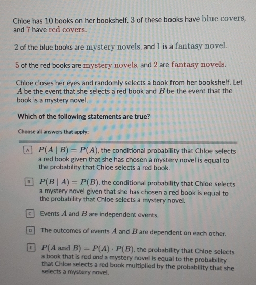 Chloe has 10 books on her bookshelf. 3 of these books have b1ue covers,
and 7 have red covers.
2 of the blue books are mystery novels, and 1 is a fantasy novel.
5 of the red books are mystery novels, and 2 are fantasy novels.
Chloe closes her eyes and randomly selects a book from her bookshelf. Let
A be the event that she selects a red book and B be the event that the
book is a mystery novel.
Which of the following statements are true?
Choose all answers that apply:
A P(A|B)=P(A) , the conditional probability that Chloe selects
a red book given that she has chosen a mystery novel is equal to
the probability that Chloe selects a red book.
B P(B|A)=P(B) , the conditional probability that Chloe selects
a mystery novel given that she has chosen a red book is equal to
the probability that Chloe selects a mystery novel.
c Events A and B are independent events.
The outcomes of events A and B are dependent on each other.
P(A and B)=P(A)· P(B) , the probability that Chloe selects
a book that is red and a mystery novel is equal to the probability
that Chloe selects a red book multiplied by the probability that she
selects a mystery novel.