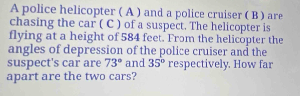 A police helicopter ( A ) and a police cruiser ( B ) are 
chasing the car ( C ) of a suspect. The helicopter is 
flying at a height of 584 feet. From the helicopter the 
angles of depression of the police cruiser and the 
suspect's car are 73° and 35° respectively. How far 
apart are the two cars?