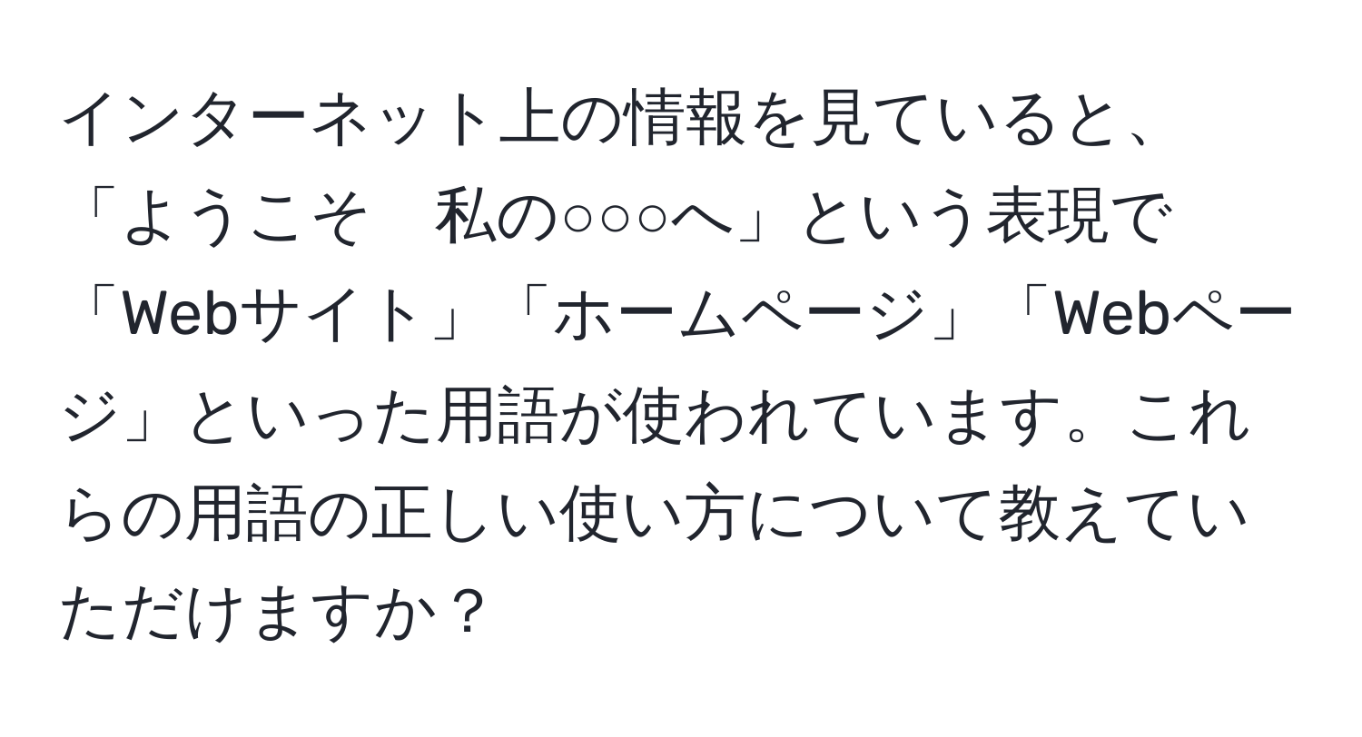 インターネット上の情報を見ていると、「ようこそ　私の○○○へ」という表現で「Webサイト」「ホームページ」「Webページ」といった用語が使われています。これらの用語の正しい使い方について教えていただけますか？