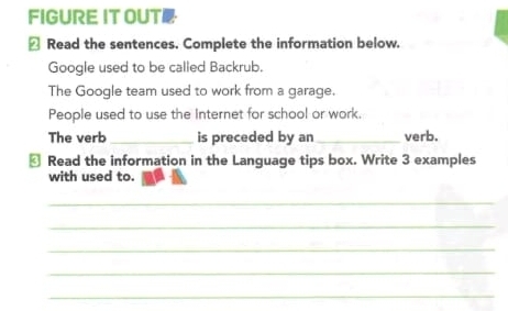 FIGURE IT OUT· 
△ Read the sentences. Complete the information below. 
Google used to be called Backrub. 
The Google team used to work from a garage. 
People used to use the Internet for school or work. 
The verb_ is preceded by an _verb. 
₹ Read the information in the Language tips box. Write 3 examples 
with used to. 
_ 
_ 
_ 
_ 
_