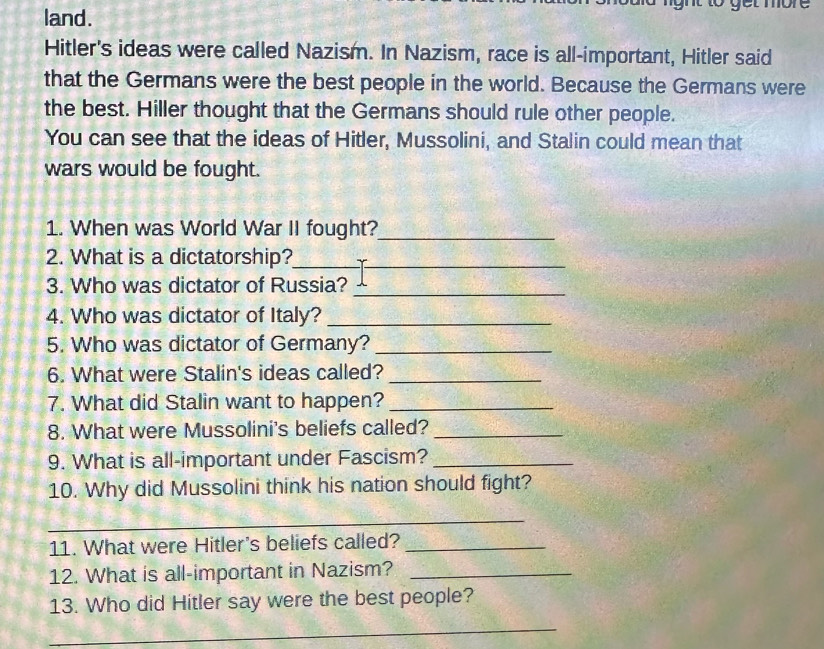 land. 
g n t g t mor 
Hitler's ideas were called Nazism. In Nazism, race is all-important, Hitler said 
that the Germans were the best people in the world. Because the Germans were 
the best. Hiller thought that the Germans should rule other people. 
You can see that the ideas of Hitler, Mussolini, and Stalin could mean that 
wars would be fought. 
1. When was World War II fought?_ 
2. What is a dictatorship?_ 
3. Who was dictator of Russia?_ 
4. Who was dictator of Italy?_ 
5. Who was dictator of Germany?_ 
6. What were Stalin's ideas called?_ 
7. What did Stalin want to happen?_ 
8. What were Mussolini's beliefs called?_ 
9. What is all-important under Fascism?_ 
10. Why did Mussolini think his nation should fight? 
_ 
11. What were Hitler's beliefs called?_ 
12. What is all-important in Nazism?_ 
13. Who did Hitler say were the best people? 
_