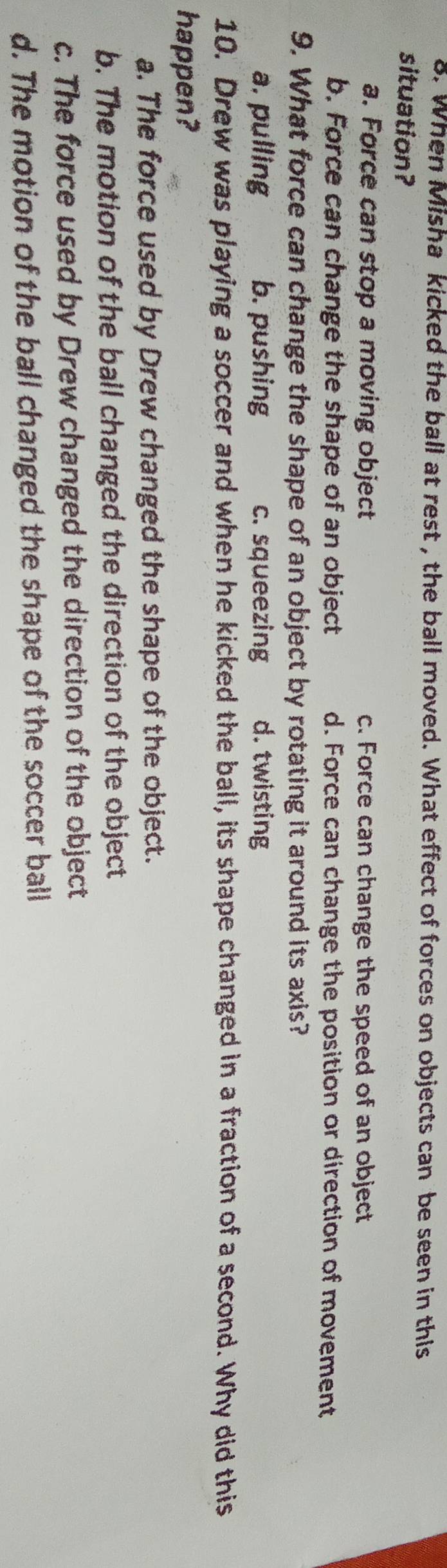 When Misha kicked the ball at rest , the ball moved. What effect of forces on objects can be seen in this
situation?
a. Force can stop a moving object c. Force can change the speed of an object
b. Force can change the shape of an object d. Force can change the position or direction of movement
9. What force can change the shape of an object by rotating it around its axis?
a. pulling b. pushing c. squeezing d. twisting
10. Drew was playing a soccer and when he kicked the ball, its shape changed in a fraction of a second. Why did this
happen?
a. The force used by Drew changed the shape of the object.
b. The motion of the ball changed the direction of the object
c. The force used by Drew changed the direction of the object
d. The motion of the ball changed the shape of the soccer ball