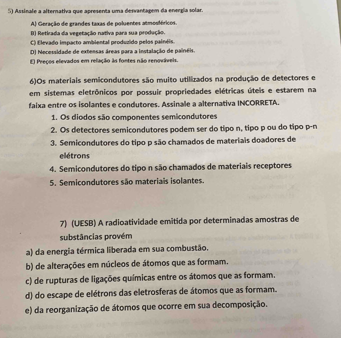 Assinale a alternativa que apresenta uma desvantagem da energia solar.
A) Geração de grandes taxas de poluentes atmosféricos.
B) Retirada da vegetação nativa para sua produção.
C) Elevado impacto ambiental produzido pelos painéis.
D) Necessidade de extensas áreas para a instalação de painéis.
E) Preços elevados em relação às fontes não renováveis.
6)Os materiais semicondutores são muito utilizados na produção de detectores e
em sistemas eletrônicos por possuir propriedades elétricas úteis e estarem na
faixa entre os isolantes e condutores. Assinale a alternativa INCORRETA.
1. Os diodos são componentes semicondutores
2. Os detectores semicondutores podem ser do tipo n, tipo p ou do tipo p-n
3. Semicondutores do tipo p são chamados de materiais doadores de
elétrons
4. Semicondutores do tipo n são chamados de materiais receptores
5. Semicondutores são materiais isolantes.
7) (UESB) A radioatividade emitida por determinadas amostras de
substâncias provém
a) da energia térmica liberada em sua combustão.
b) de alterações em núcleos de átomos que as formam.
c) de rupturas de ligações químicas entre os átomos que as formam.
d) do escape de elétrons das eletrosferas de átomos que as formam.
e) da reorganização de átomos que ocorre em sua decomposição.