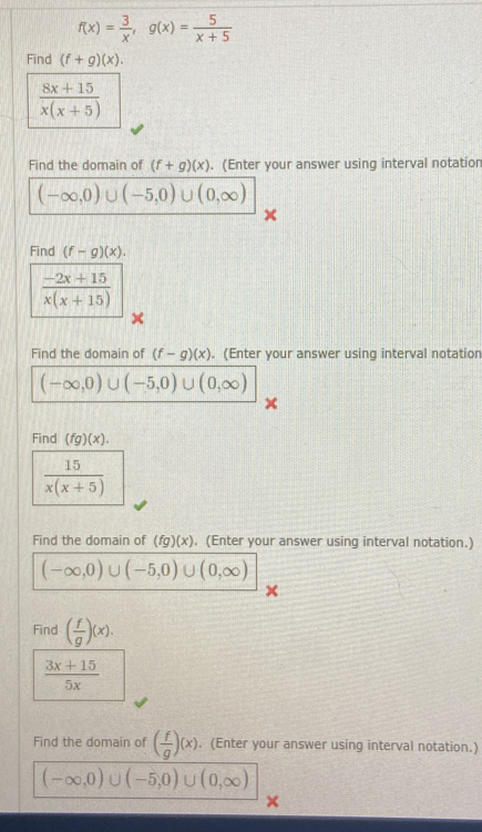 f(x)= 3/x , g(x)= 5/x+5 
Find (f+g)(x).
 (8x+15)/x(x+5) 
Find the domain of (f+g)(x). (Enter your answer using interval notation
(-∈fty ,0)∪ (-5,0)∪ (0,∈fty )
Find (f-g)(x).
 (-2x+15)/x(x+15) 
Find the domain of (f-g)(x). (Enter your answer using interval notation
(-∈fty ,0)∪ (-5,0)∪ (0,∈fty )
Find (fg)(x).
 15/x(x+5) 
Find the domain of (fg)(x). (Enter your answer using interval notation.)
(-∈fty ,0)∪ (-5,0)∪ (0,∈fty )
Find ( f/g )(x).
 (3x+15)/5x 
Find the domain of ( f/g )(x). (Enter your answer using interval notation.)
(-∈fty ,0)∪ (-5,0)∪ (0,∈fty )