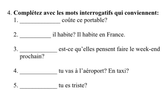 Complétez avec les mots interrogatifs qui conviennent: 
1. _coûte ce portable? 
2._ il habite? Il habite en France. 
3. _est-ce qu’elles pensent faire le week-end 
prochain? 
4. _tu vas à l'aéroport? En taxi? 
5. _tu es triste?