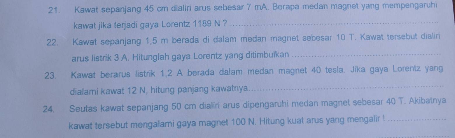 Kawat sepanjang 45 cm dialiri arus sebesar 7 mA. Berapa medan magnet yang mempengaruhi 
kawat jika terjadi gaya Lorentz 1189 N ?_ 
22. Kawat sepanjang 1,5 m berada di dalam medan magnet sebesar 10 T. Kawat tersebut dialiri 
arus listrik 3 A. Hitunglah gaya Lorentz yang ditimbulkan_ 
23. Kawat berarus listrik 1,2 A berada dalam medan magnet 40 tesla. Jika gaya Lorentz yang 
dialami kawat 12 N, hitung panjang kawatnya 
_ 
24. Seutas kawat sepanjang 50 cm dialiri arus dipengaruhi medan magnet sebesar 40 T. Akibatnya 
kawat tersebut mengalami gaya magnet 100 N. Hitung kuat arus yang mengalir !_