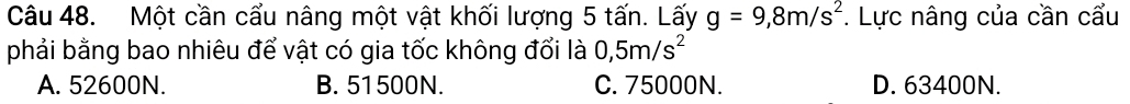 Một cần cấu nâng một vật khối lượng 5 tấn. Lấy g=9,8m/s^2 *. Lực nâng của cần cấu
phải bằng bao nhiêu để vật có gia tốc không đổi là 0,5m/s^2
A. 52600N. B. 51500N. C. 75000N. D. 63400N.