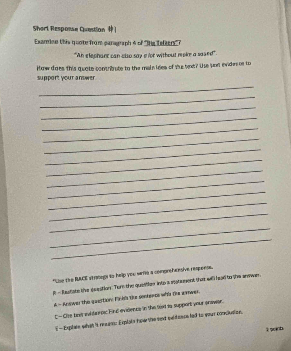 Short Response Question
Examine this quote from paragraph 4 of “Big Telkers”?
“An elephant can also say a lot without make a sound”.
How does this quote contribute to the main idea of the text? Use text evidence to
support your answer.
_
_
_
_
_
_
_
_
_
_
_
_
_
_
_
*Use the RACE strategy to help you write a comprehensive response.
R - Restate the question: Turn the question into a statement that will lead to the answer,
A - Answer the question: Finish the sentence with the answer.
C— Cite text evidence: Find evidence in the text to support your answer.
E — Explain what it means: Explain how the text evidence led to your conclusion.
2 points