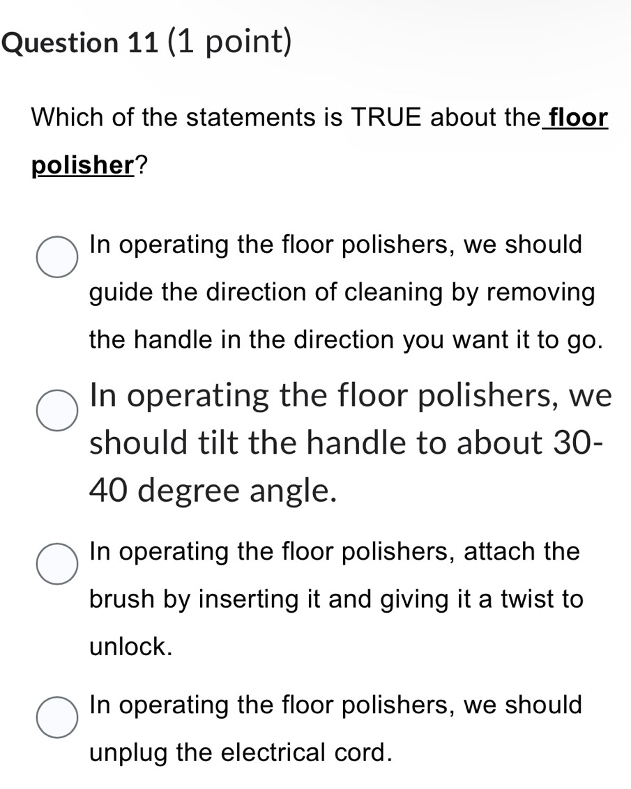 Which of the statements is TRUE about the floor
polisher?
In operating the floor polishers, we should
guide the direction of cleaning by removing
the handle in the direction you want it to go.
In operating the floor polishers, we
should tilt the handle to about 30-
40 degree angle.
In operating the floor polishers, attach the
brush by inserting it and giving it a twist to
unlock.
In operating the floor polishers, we should
unplug the electrical cord.