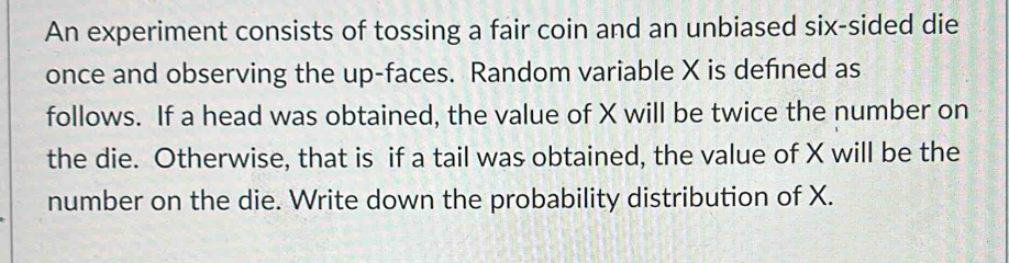 An experiment consists of tossing a fair coin and an unbiased six-sided die 
once and observing the up-faces. Random variable X is defned as 
follows. If a head was obtained, the value of X will be twice the number on 
the die. Otherwise, that is if a tail was obtained, the value of X will be the 
number on the die. Write down the probability distribution of X.