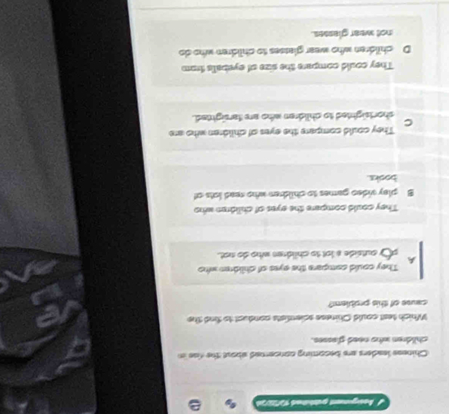 Asgement gazbüred 1972 )
Chiness leaders are becoming concered about the fae in
children who need glasses.
Which test could Chinese scienfists conduct to find the
cane of this problen?
A They could compere the eyes of children who
sl autside a lot to childen who do not.
They could compere the eyes of children who
B play video games to chidren who read lots of
books.
They could compare the eyes of children who are
C
shortsighted to children who are tarsighted.
They could compare the size of eyeballs fram
D children who wear glasses to children who do
not wear glamses.