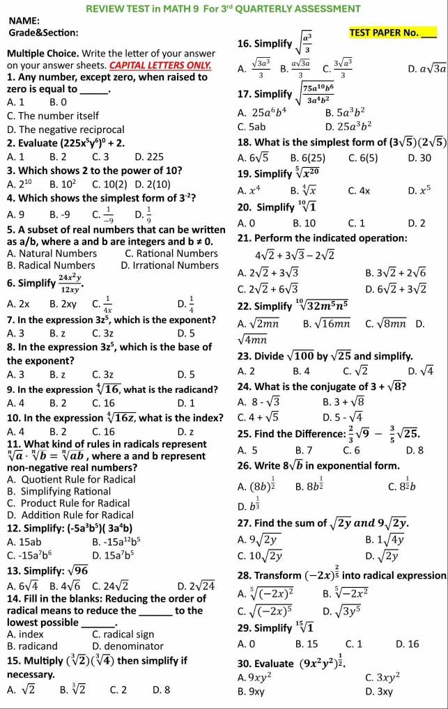 REVIEW TEST in MATH 9 For 3^(rd) QUARTERLY ASSESSMENT
NAME:
Grade&Section: TEST PAPER No.
16. Simplify sqrt(frac a^3)3
_
Multiple Choice. Write the letter of your answer
on your answer sheets. CAPITAL LETTERS ONLY. A.
1. Any number, except zero, when raised to  sqrt(3a^3)/3  B.  asqrt(3a)/3  C.  3sqrt(a^3)/3  D. asqrt(3a)
zero is equal to _17. Simplify sqrt(frac 75a^(10)b^6)3a^4b^2
A. 1 B. 0
C. The number itself
A. 25a^6b^4 B. 5a^3b^2
D. The negative reciprocal C. 5ab D. 25a^3b^2
2. Evaluate (225x^5y^6)^0+2. 18. What is the simplest form of (3sqrt(5))(2sqrt(5))
A. 1 B. 2 C. 3 D. 225 A. 6sqrt(5) B. 6(25) C. 6(5) D. 30
3. Which shows 2 to the power of 10? 19. Simplify sqrt[5](x^(20))
A. 2^(10) B. 10^2 C. 10(2) D. 2(10) A. x^4 B. sqrt[4](x) C. 4x D. x^5
4. Which shows the simplest form of 3^(-2) ?
A. 9 B. -9 C.  1/-9  D.  1/9 
20. Simplify sqrt[10](1)
5. A subset of real numbers that can be written A. 0 B. 10 C. 1 D. 2
as a/b, where a and b are integers and b!= 0. 21. Perform the indicated operation:
A. Natural Numbers C. Rational Numbers 4sqrt(2)+3sqrt(3)-2sqrt(2)
B. Radical Numbers D. Irrational Numbers 2sqrt(2)+3sqrt(3) B. 3sqrt(2)+2sqrt(6)
6. Simplify  24x^2y/12xy .
A.
C. 2sqrt(2)+6sqrt(3) D. 6sqrt(2)+3sqrt(2)
A. 2x B. 2xy C.  1/4x  D.  1/4  22. Simplify sqrt[10](32m^5n^5)
7. In the expression 3z^5 , which is the exponent? A. sqrt(2mn) B. sqrt(16mn) C. sqrt(8mn) D.
A. 3 B. z C. 3z D. 5 sqrt(4mn)
8. In the expression 3z^5 , which is the base of
23. Divide sqrt(100) by sqrt(25) and simplify.
the exponent? A. 2 B. 4 C. sqrt(2) D. sqrt(4)
A. 3 B. z C. 3z D. 5
9. In the expression sqrt[4](16), , what is the radicand? 24. What is the conjugate of 3+sqrt(8) ?
A. 4 B. 2 C. 16 D. 1 A. 8-sqrt(3) B. 3+sqrt(8)
10. In the expression sqrt[4](16z,) , what is the index? C. 4+sqrt(5) D. 5-sqrt(4)
A. 4 B. 2 C. 16 D. z 25. Find the Difference:  2/3 sqrt(9)- 3/5 sqrt(25).
11. What kind of rules in radicals represent A. 5 B. 7 C. 6 D. 8
sqrt[n](a)· sqrt[n](b)=sqrt[n](ab) , where a and b represent
non-negative real numbers? 26. Write 8sqrt(b) in exponential form.
A. Quotient Rule for Radical
B. Simplifying Rational
A. (8b)^ 1/2  B. 8b^(frac 1)2 C. 8^(frac 1)2b
C. Product Rule for Radical
D. b^(frac 1)3
D. Addition Rule for Radical
12. Simplify: (-5a^3b^5)(3a^4b) 27. Find the sum of sqrt(2y) and 9sqrt(2y).
A. 15ab B. -15a^(12)b^5 A. 9sqrt(2y) B. 1sqrt(4y)
C. -15a^7b^6 D. 15a^7b^5 C. 10sqrt(2y) D. sqrt(2y)
13. Simplify: sqrt(96)
A. 6sqrt(4) B. 4sqrt(6) C. 24sqrt(2) D. 2sqrt(24) 28. Transform (-2x)^ 2/5  into radical expression
14. Fill in the blanks: Reducing the order of A. sqrt[5]((-2x)^2) B. sqrt[5](-2x^2)
radical means to reduce the _to the C. sqrt((-2x)^5) D. sqrt(3y^5)
lowest possible _29. Simplify sqrt[15](1)
A. index C. radical sign
B. radicand D. denominator A. 0 B. 15 C. 1 D. 16
15. Multiply (sqrt[3](2))(sqrt[3](4)) then simplify if 30. Evaluate (9x^2y^2)^ 1/2 .
necessary. A. 9xy^2 C. 3xy^2
A. sqrt(2) B. sqrt[3](2) C. 2 D. 8 B. 9xy D. 3xy