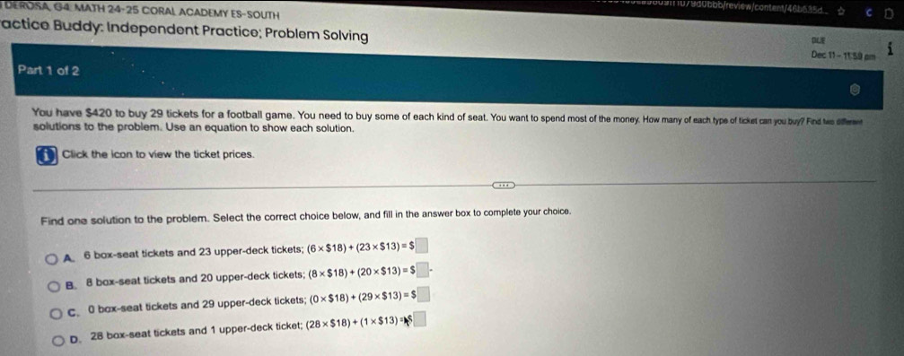 0bbb/review/content/46b535d.
DEROSA, G4. MATH 24-25 CORAL ACADEMY ES-SOUTH
Pactice Buddy: Independent Practice; Problem Solving Dec 11- 11:59 a
DLE
Part 1 of 2
You have $420 to buy 29 tickets for a football game. You need to buy some of each kind of seat. You want to spend mot How many of each type of ticket can you buy? Find tie difere
solutions to the problem. Use an equation to show each solution.
Click the icon to view the ticket prices.
Find one solution to the problem. Select the correct choice below, and fill in the answer box to complete your choice.
A 6 box-seat tickets and 23 upper-deck tickets; (6* $18)+(23* $13)=$□
B 8 box-seat tickets and 20 upper-deck tickets; (8* $18)+(20* $13)=$□.
c 0 box-seat tickets and 29 upper-deck tickets; (0* $18)+(29* $13)=$□
D. 28 box-seat tickets and 1 upper-deck ticket; (28* $18)+(1* $13)=