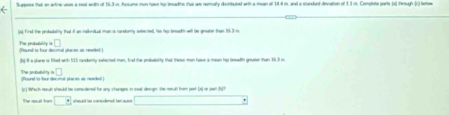 Suppose that an arline uses a seat width of 16.3 in. Assume men have hip breadths that are normally distributed with a mean of 14.4 in, and a standard deviation of 1.1 in, Complete parts (a) through (c) below 
(a) Find the probabilify that if an individual man is randomly selected, his hip breadth will be greater than 16.3 in. 
The probability is □
(Round to four decimal places as needed ) 
(b) If a plane is filled with 1.11 randomly selected men, find the probability that these men have a mean hip breadth greater than 16.3 in. 
The probability is □
(Round to four decimal places as needed.) 
(c) Which result should be considered for any changes in seat design: the result from part (a) or part (b)? 
The result from □ v should be considered because □