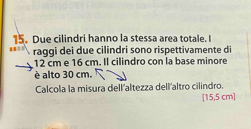 Due cilindri hanno la stessa area totale. I 
raggi dei due cilindri sono rispettivamente di
12 cm e 16 cm. Il cilindro con la base minore 
è alto 30 cm. 
Calcola la misura dell’altezza dell’altro cilindro. 
[ 15,5 cm ]